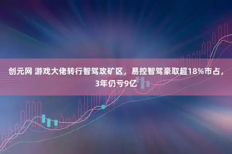 创元网 游戏大佬转行智驾攻矿区，易控智驾豪取超18%市占，3年仍亏9亿