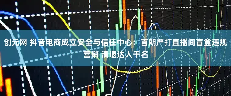 创元网 抖音电商成立安全与信任中心：首期严打直播间盲盒违规营销 清退达人千名