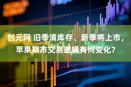 创元网 旧季清库存、新季将上市，苹果期市交易逻辑有何变化？