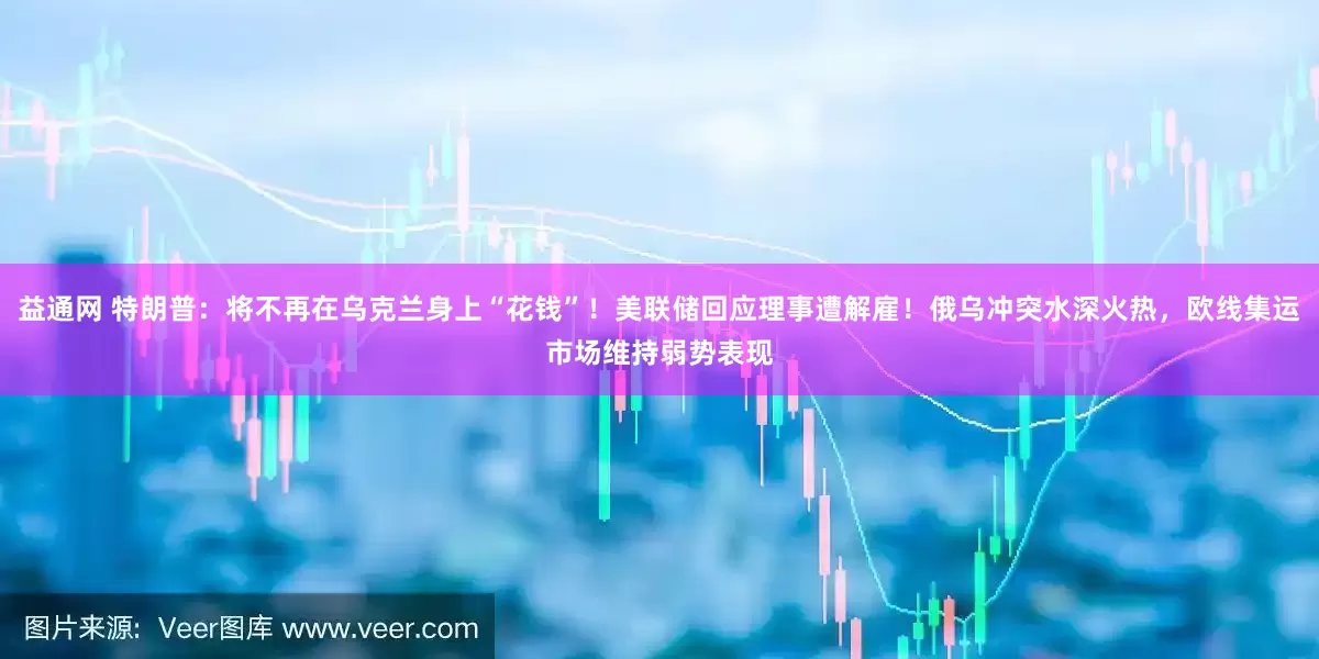益通网 特朗普：将不再在乌克兰身上“花钱”！美联储回应理事遭解雇！俄乌冲突水深火热，欧线集运市场维持弱势表现