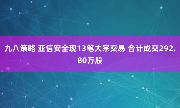 九八策略 亚信安全现13笔大宗交易 合计成交292.80万股
