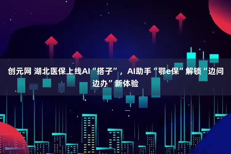 创元网 湖北医保上线AI“搭子”，AI助手“鄂e保”解锁“边问边办”新体验