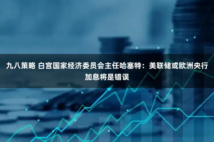 九八策略 白宫国家经济委员会主任哈塞特：美联储或欧洲央行加息将是错误