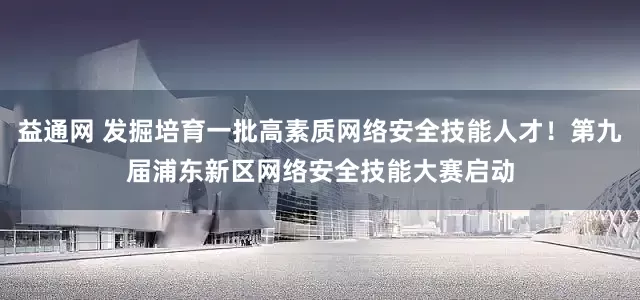益通网 发掘培育一批高素质网络安全技能人才！第九届浦东新区网络安全技能大赛启动